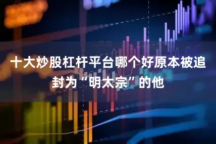 十大炒股杠杆平台哪个好原本被追封为“明太宗”的他