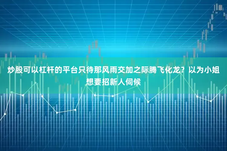 炒股可以杠杆的平台只待那风雨交加之际腾飞化龙？以为小姐想要招新人伺候