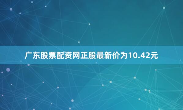 广东股票配资网正股最新价为10.42元