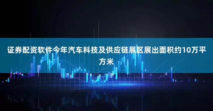 证券配资软件今年汽车科技及供应链展区展出面积约10万平方米