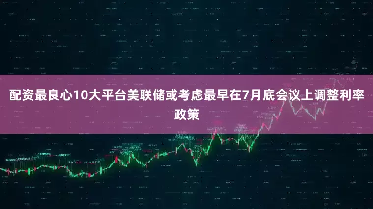 配资最良心10大平台美联储或考虑最早在7月底会议上调整利率政策