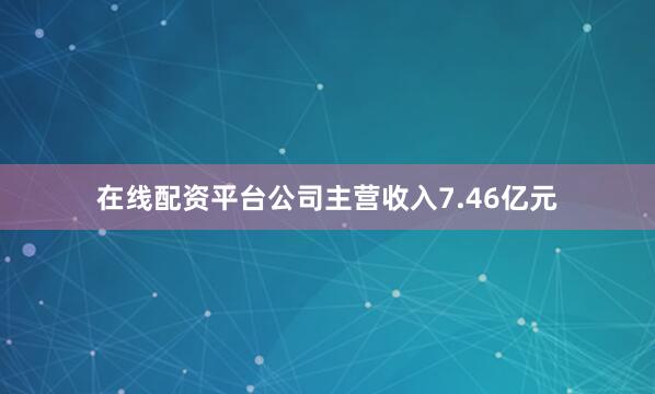 在线配资平台公司主营收入7.46亿元