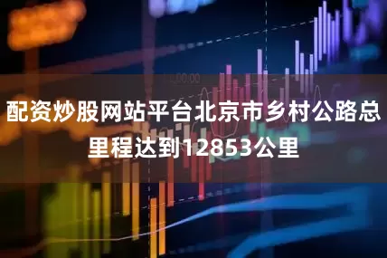 配资炒股网站平台北京市乡村公路总里程达到12853公里