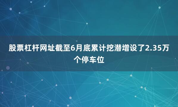 股票杠杆网址截至6月底累计挖潜增设了2.35万个停车位