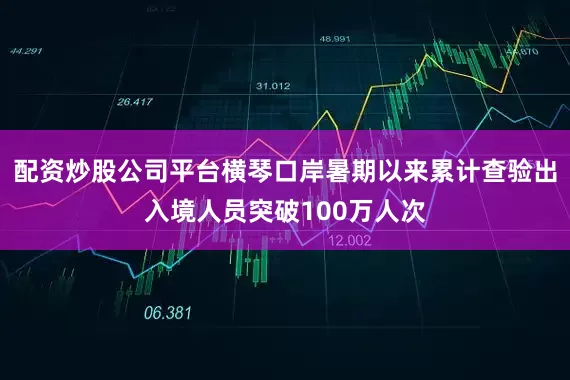 配资炒股公司平台横琴口岸暑期以来累计查验出入境人员突破100万人次