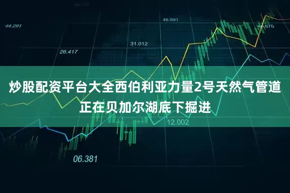 炒股配资平台大全西伯利亚力量2号天然气管道正在贝加尔湖底下掘进
