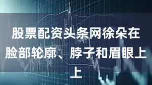 股票配资头条网徐朵在脸部轮廓、脖子和眉眼上