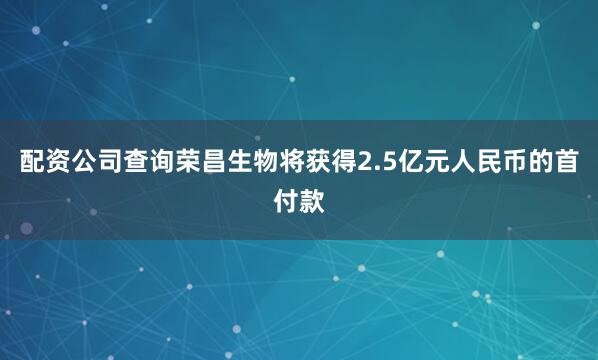 配资公司查询荣昌生物将获得2.5亿元人民币的首付款